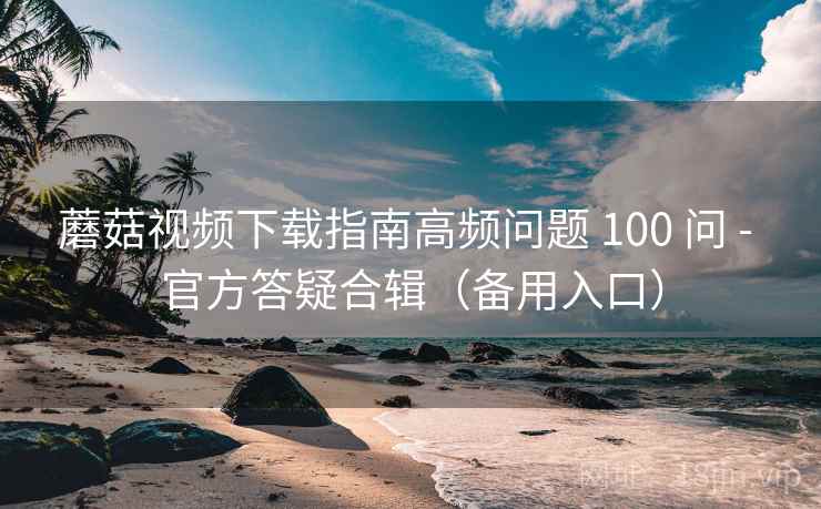 蘑菇视频下载指南高频问题 100 问 - 官方答疑合辑（备用入口）