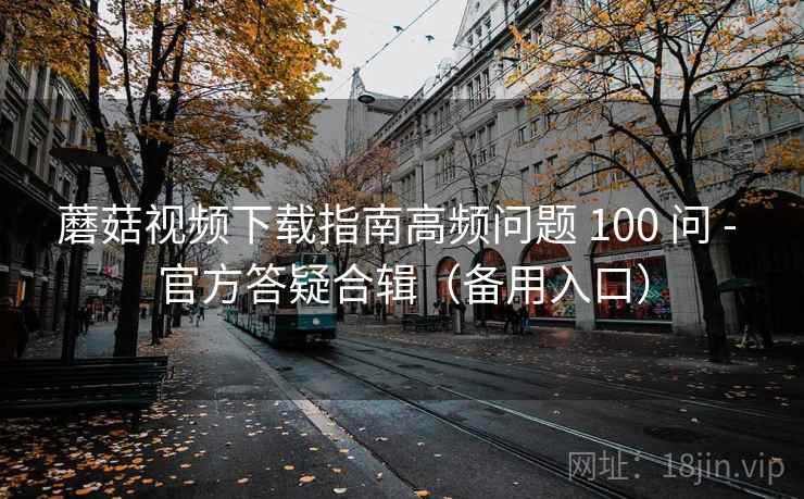 蘑菇视频下载指南高频问题 100 问 - 官方答疑合辑（备用入口）