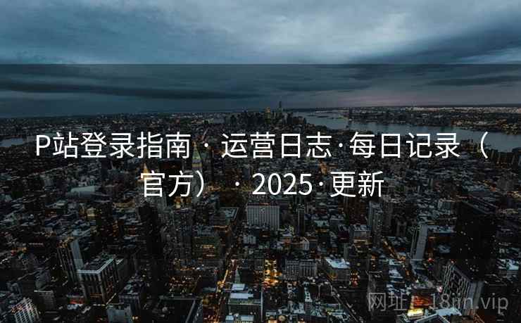 P站登录指南 · 运营日志·每日记录（官方） · 2025·更新