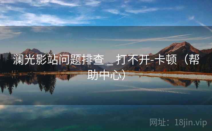 澜光影站问题排查 _ 打不开-卡顿（帮助中心）  第2张