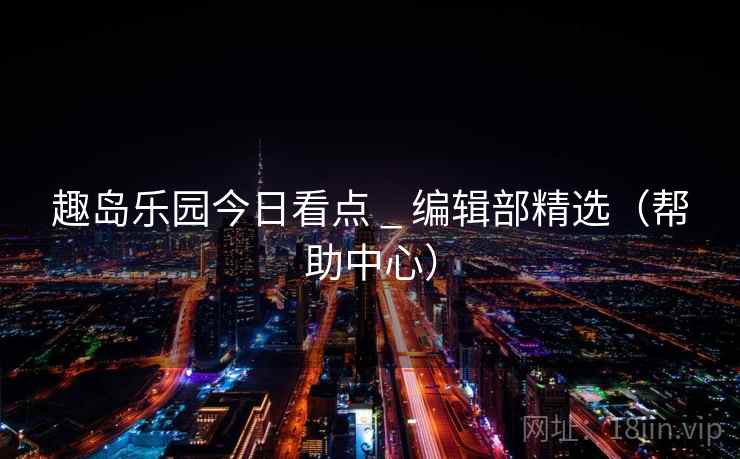 趣岛乐园今日看点 _ 编辑部精选(帮助中心)